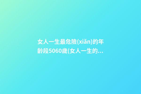女人一生最危險(xiǎn)的年齡段5060歲(女人一生的7個(gè)壽命坎) 女人的一生，都要經(jīng)歷3道“壽命坎”，你經(jīng)歷了嗎？-第1張-觀點(diǎn)-玄機(jī)派